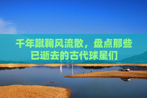 千年蹴鞠风流散,盘点那些已逝去的古代球星们
