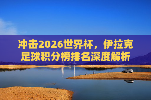 冲击2026世界杯,伊拉克足球积分榜排名深度解析