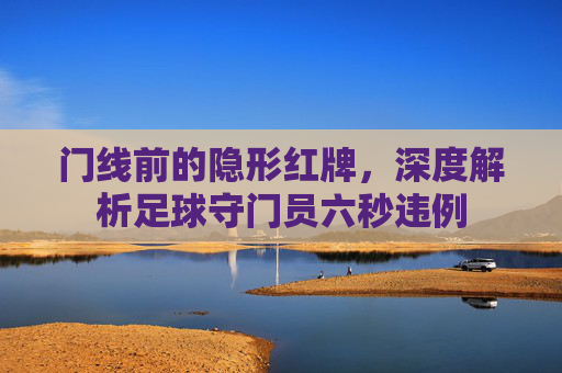 门线前的隐形红牌,深度解析足球守门员六秒违例