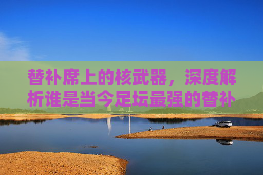 替补席上的核武器，深度解析谁是当今足坛最强的替补中锋？