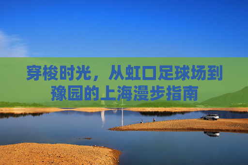 穿梭时光,从虹口足球场到豫园的上海漫步指南