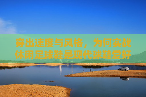 穿出速度与风格,为何实战休闲足球鞋是现代球鞋爱好者的必备之选