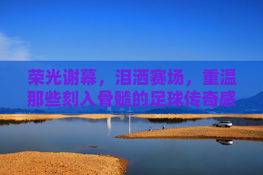 荣光谢幕,泪洒赛场,重温那些刻入骨髓的足球传奇感人时刻