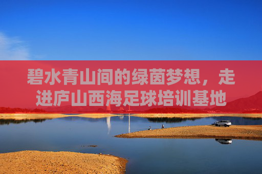 碧水青山间的绿茵梦想，走进庐山西海足球培训基地