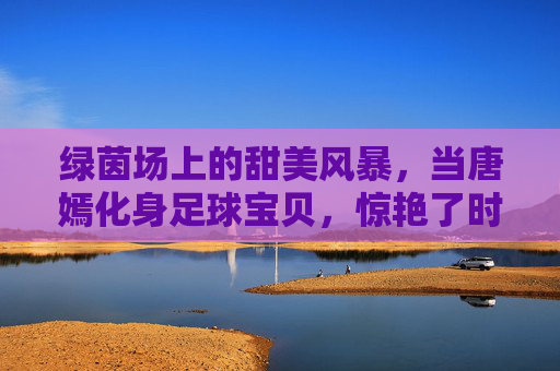 绿茵场上的甜美风暴,当唐嫣化身足球宝贝,惊艳了时光