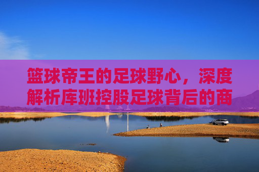 篮球帝王的足球野心，深度解析库班控股足球背后的商业版图