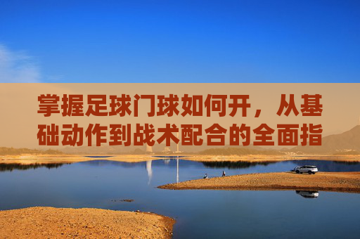 掌握足球门球如何开,从基础动作到战术配合的全面指南