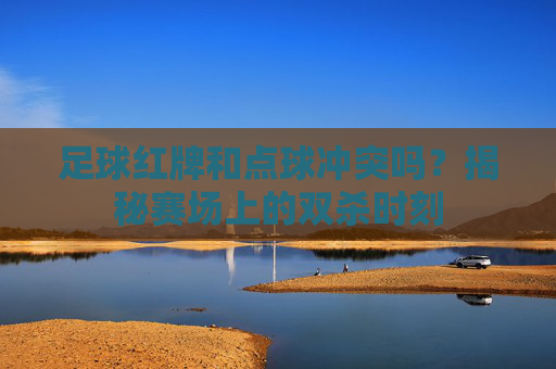 足球红牌和点球冲突吗?揭秘赛场上的双杀时刻