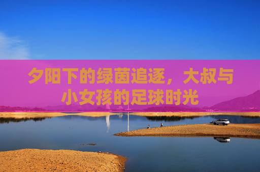夕阳下的绿茵追逐,大叔与小女孩的足球时光