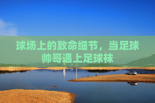 球场上的致命细节,当足球帅哥遇上足球袜