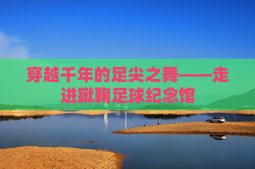 穿越千年的足尖之舞——走进蹴鞠足球纪念馆