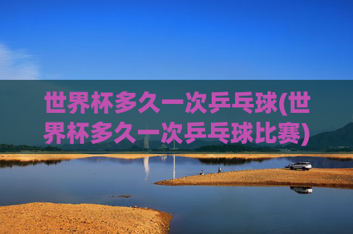 世界杯多久一次乒乓球(世界杯多久一次乒乓球比赛)