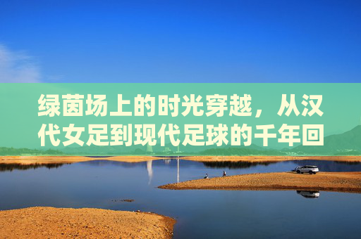 绿茵场上的时光穿越,从汉代女足到现代足球的千年回响