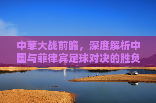 中菲大战前瞻，深度解析中国与菲律宾足球对决的胜负关键与比分预测