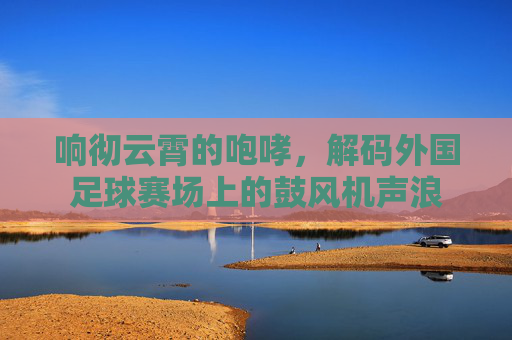 响彻云霄的咆哮，解码外国足球赛场上的鼓风机声浪