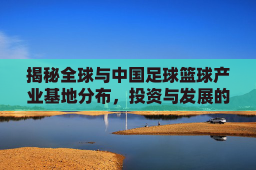 揭秘全球与中国足球篮球产业基地分布，投资与发展的黄金坐标在哪里？
