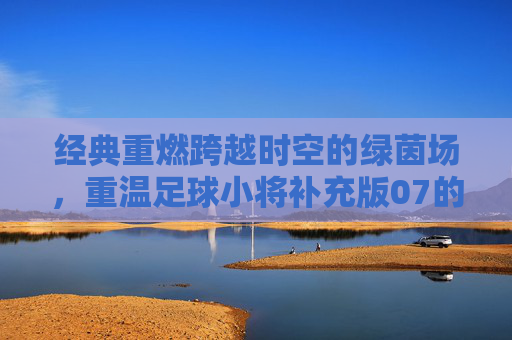 经典重燃跨越时空的绿茵场，重温足球小将补充版07的青春热血与梦想羁绊