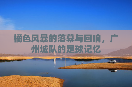 橘色风暴的落幕与回响,广州城队的足球记忆