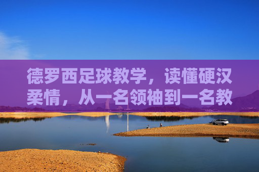 德罗西足球教学,读懂硬汉柔情,从一名领袖到一名教父的进化论