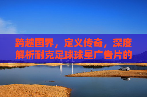 跨越国界,定义传奇,深度解析耐克足球球星广告片的艺术魅力