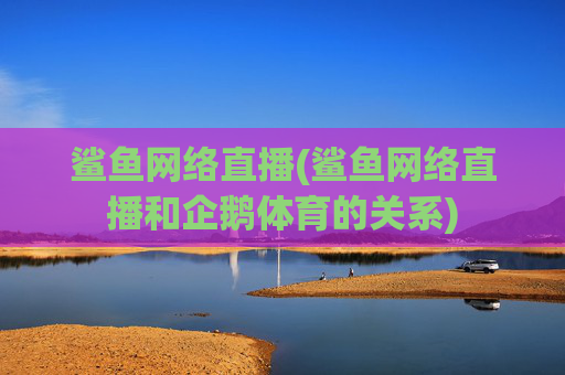 鲨鱼网络直播(鲨鱼网络直播和企鹅体育的关系)
