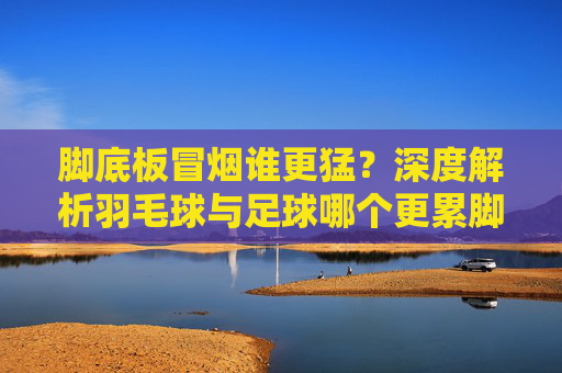 脚底板冒烟谁更猛?深度解析羽毛球与足球哪个更累脚