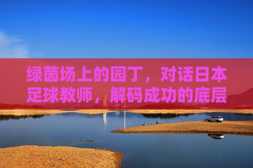 绿茵场上的园丁，对话日本足球教师，解码成功的底层逻辑