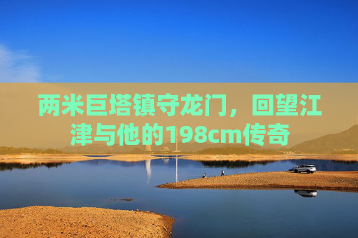 两米巨塔镇守龙门,回望江津与他的198cm传奇