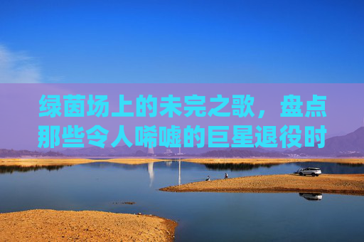 绿茵场上的未完之歌,盘点那些令人唏嘘的巨星退役时刻