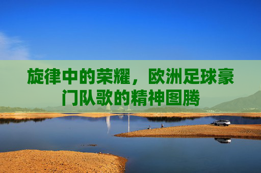 旋律中的荣耀,欧洲足球豪门队歌的精神图腾
