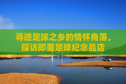 寻迹足球之乡的情怀角落,探访即墨足球纪念品店