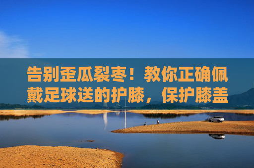 告别歪瓜裂枣!教你正确佩戴足球送的护膝,保护膝盖更有效