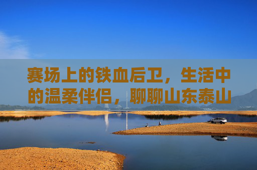 赛场上的铁血后卫，生活中的温柔伴侣，聊聊山东泰山王彤的甜蜜爱情