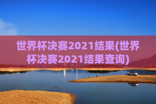 世界杯决赛2021结果(世界杯决赛2021结果查询)
