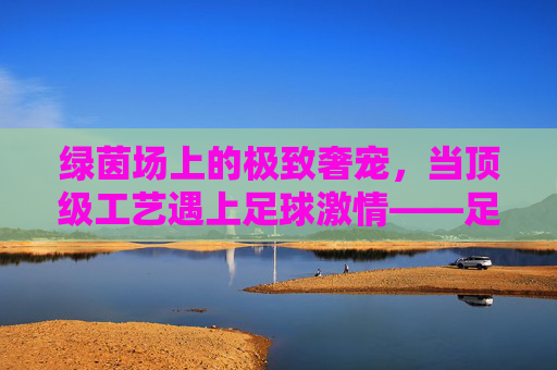绿茵场上的极致奢宠,当顶级工艺遇上足球激情——足球限量版手机