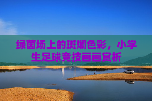 绿茵场上的斑斓色彩，小学生足球竞技画画赏析