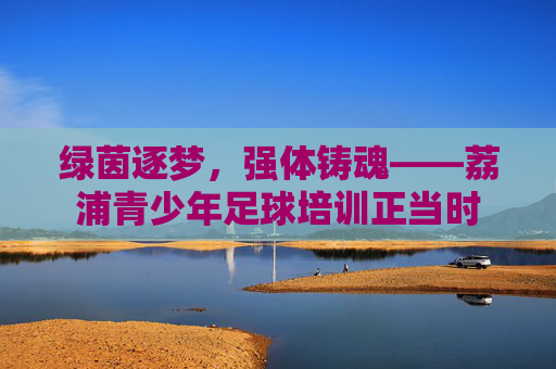 绿茵逐梦,强体铸魂——荔浦青少年足球培训正当时