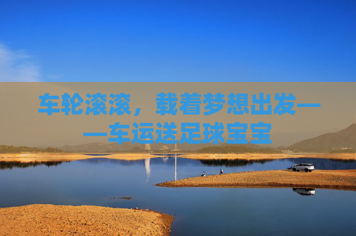 车轮滚滚,载着梦想出发——车运送足球宝宝