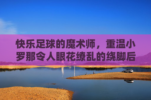 快乐足球的魔术师,重温小罗那令人眼花缭乱的绕脚后跟过人