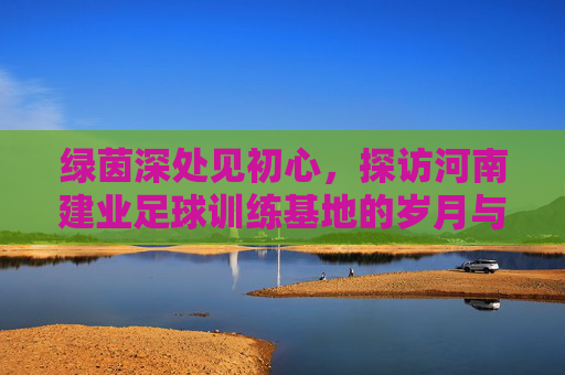 绿茵深处见初心,探访河南建业足球训练基地的岁月与坚守