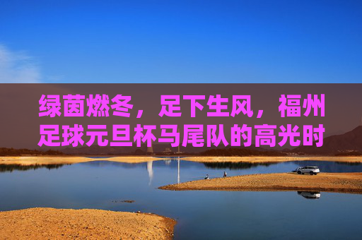 绿茵燃冬，足下生风，福州足球元旦杯马尾队的高光时刻