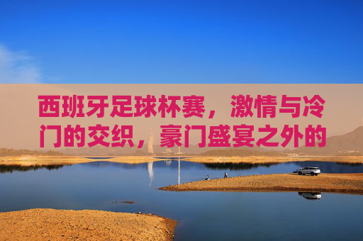 西班牙足球杯赛，激情与冷门的交织，豪门盛宴之外的草根传奇