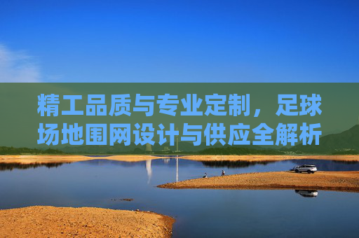 精工品质与专业定制,足球场地围网设计与供应全解析