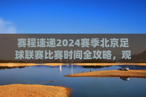 赛程速递2024赛季北京足球联赛比赛时间全攻略,观赛指南请查收!