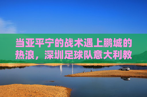 当亚平宁的战术遇上鹏城的热浪,深圳足球队意大利教练带来的变革
