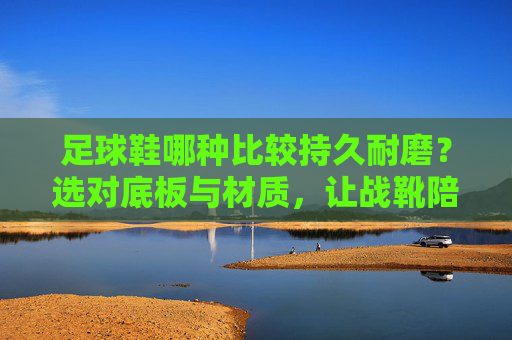 足球鞋哪种比较持久耐磨?选对底板与材质,让战靴陪你更久