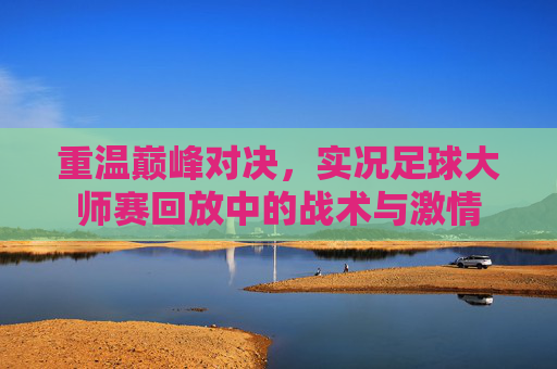 重温巅峰对决,实况足球大师赛回放中的战术与激情
