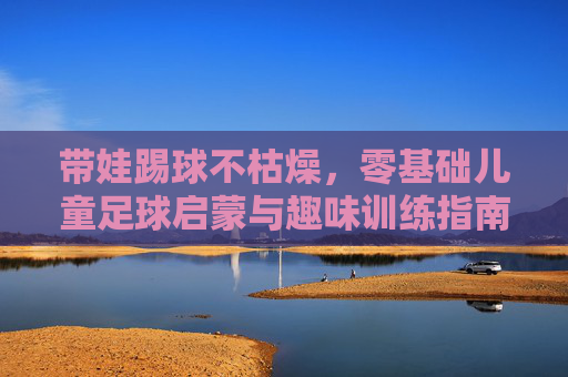 带娃踢球不枯燥,零基础儿童足球启蒙与趣味训练指南