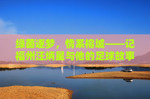 绿茵逐梦,情系榕城——记福州汪炳星与他的足球故事