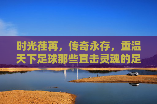 时光荏苒，传奇永存，重温天下足球那些直击灵魂的足球诗篇